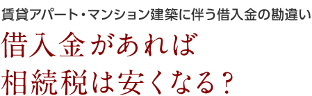 賃貸アパート・マンション建築に伴う借入金の勘違い 借入金があれば相続税は安くなる?