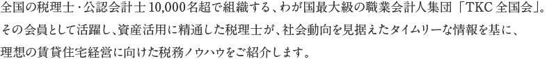 全国の税理士・公認会計士10,000名超で組織する、わが国最大級の職業会計人集団「TKC全国会」。その会員として活躍し、資産活用に精通した税理士が、社会動向を見据えたタイムリーな情報を基に、理想の賃貸住宅経営に向けた税務ノウハウをご紹介します。